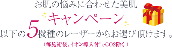 お肌の悩みに合わせてた美肌キャンペーン以下の5機種のレーザーからお選び頂けます。(毎施術後、イオン導入付!)